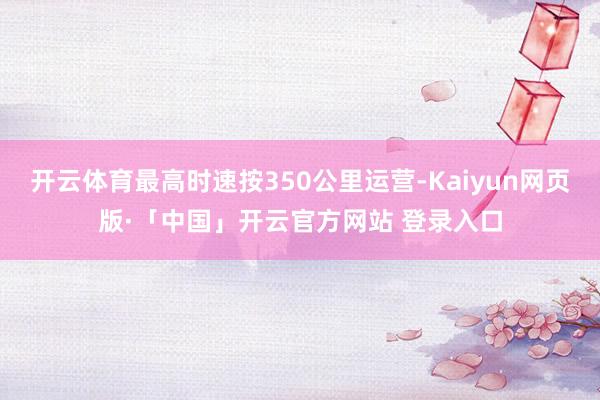 开云体育最高时速按350公里运营-Kaiyun网页版·「中国」开云官方网站 登录入口