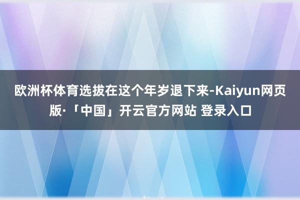 欧洲杯体育选拔在这个年岁退下来-Kaiyun网页版·「中国」开云官方网站 登录入口