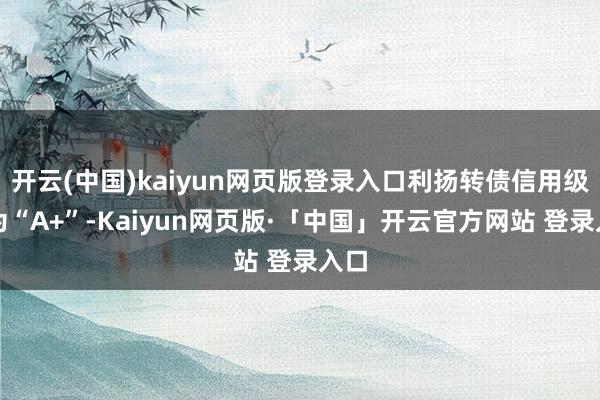 开云(中国)kaiyun网页版登录入口利扬转债信用级别为“A+”-Kaiyun网页版·「中国」开云官方网站 登录入口