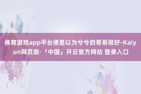 体育游戏app平台便是以为兮兮的哥哥很好-Kaiyun网页版·「中国」开云官方网站 登录入口