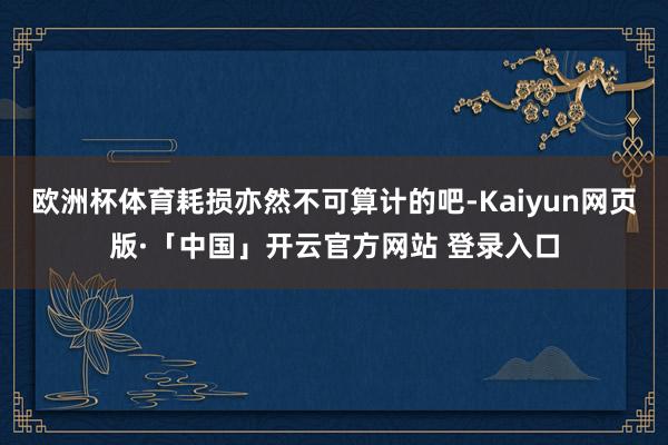 欧洲杯体育耗损亦然不可算计的吧-Kaiyun网页版·「中国」开云官方网站 登录入口