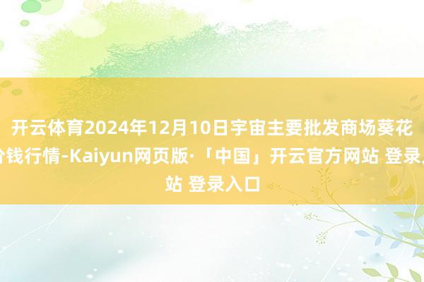 开云体育2024年12月10日宇宙主要批发商场葵花油价钱行情-Kaiyun网页版·「中国」开云官方网站 登录入口
