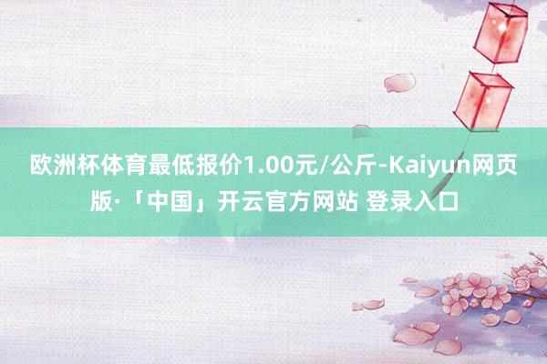 欧洲杯体育最低报价1.00元/公斤-Kaiyun网页版·「中国」开云官方网站 登录入口
