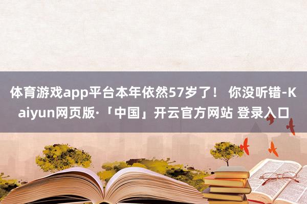 体育游戏app平台本年依然57岁了！ 你没听错-Kaiyun网页版·「中国」开云官方网站 登录入口