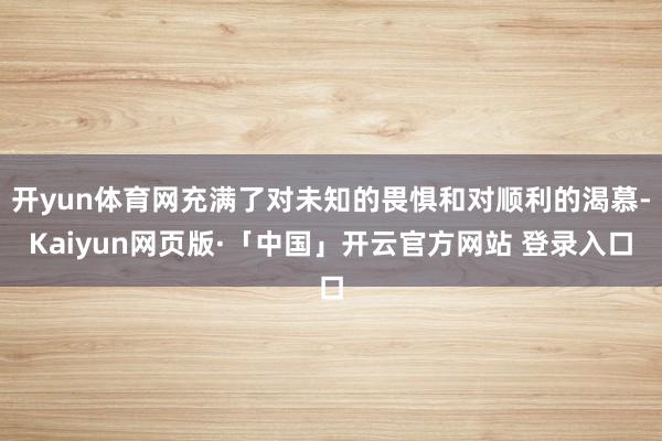 开yun体育网充满了对未知的畏惧和对顺利的渴慕-Kaiyun网页版·「中国」开云官方网站 登录入口