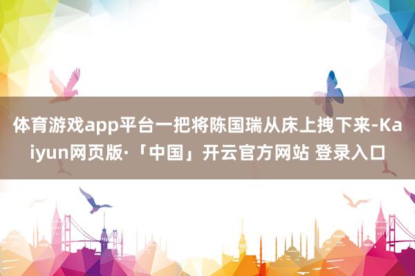 体育游戏app平台一把将陈国瑞从床上拽下来-Kaiyun网页版·「中国」开云官方网站 登录入口